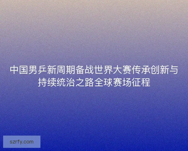 中国男乒新周期备战世界大赛传承创新与持续统治之路全球赛场征程