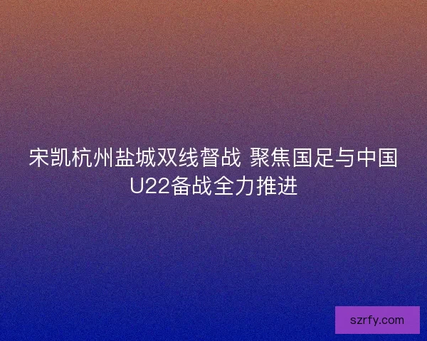 宋凯杭州盐城双线督战 聚焦国足与中国U22备战全力推进