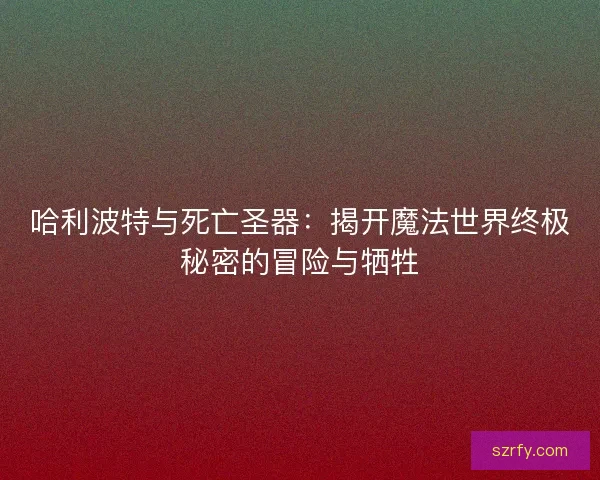 哈利波特与死亡圣器：揭开魔法世界终极秘密的冒险与牺牲
