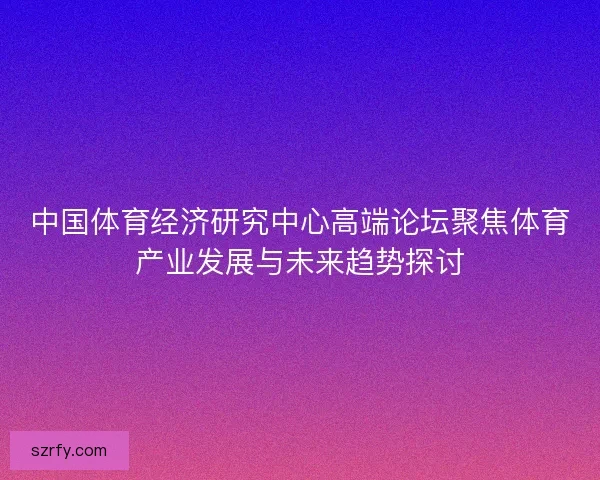 中国体育经济研究中心高端论坛聚焦体育产业发展与未来趋势探讨