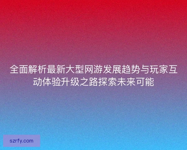 全面解析最新大型网游发展趋势与玩家互动体验升级之路探索未来可能