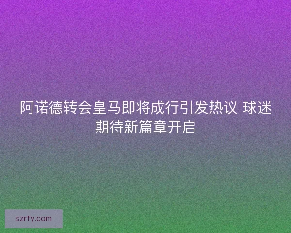 阿诺德转会皇马即将成行引发热议 球迷期待新篇章开启