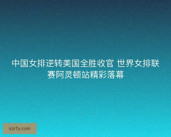 中国女排逆转美国全胜收官 世界女排联赛阿灵顿站精彩落幕