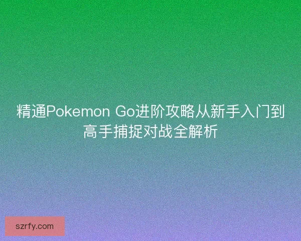 精通Pokemon Go进阶攻略从新手入门到高手捕捉对战全解析