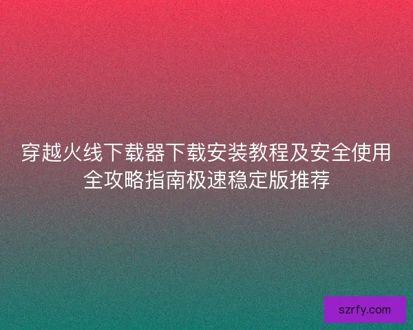 穿越火线下载器下载安装教程及安全使用全攻略指南极速稳定版推荐