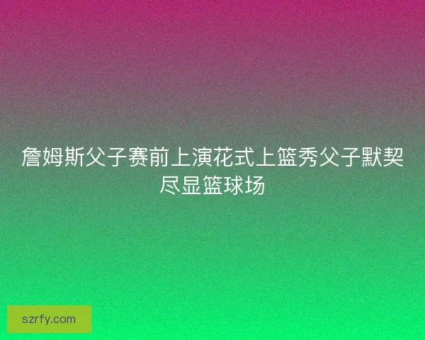 詹姆斯父子赛前上演花式上篮秀父子默契尽显篮球场
