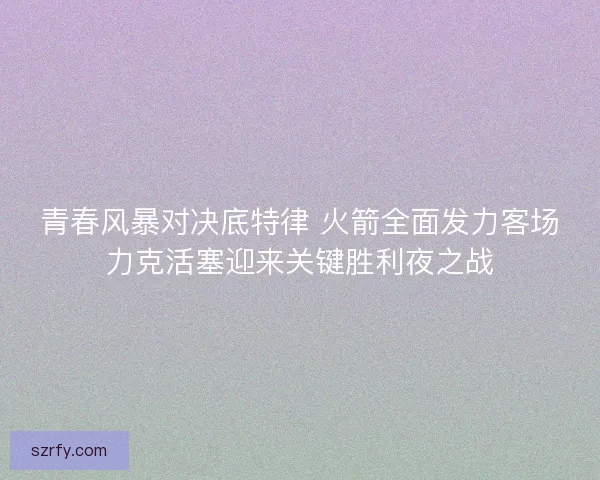 青春风暴对决底特律 火箭全面发力客场力克活塞迎来关键胜利夜之战
