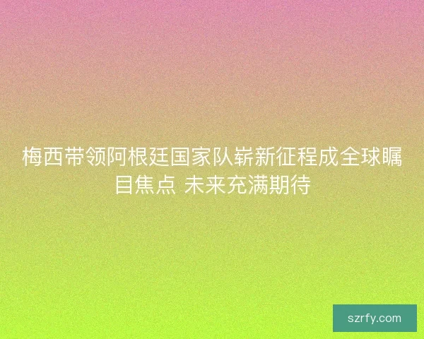 梅西带领阿根廷国家队崭新征程成全球瞩目焦点 未来充满期待
