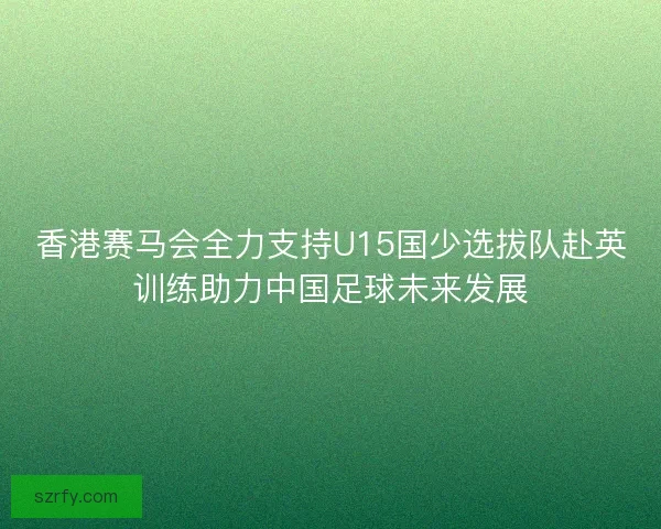 香港赛马会全力支持U15国少选拔队赴英训练助力中国足球未来发展