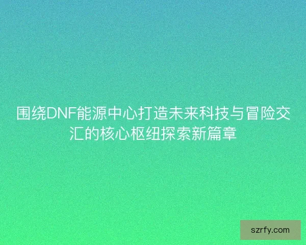 围绕DNF能源中心打造未来科技与冒险交汇的核心枢纽探索新篇章