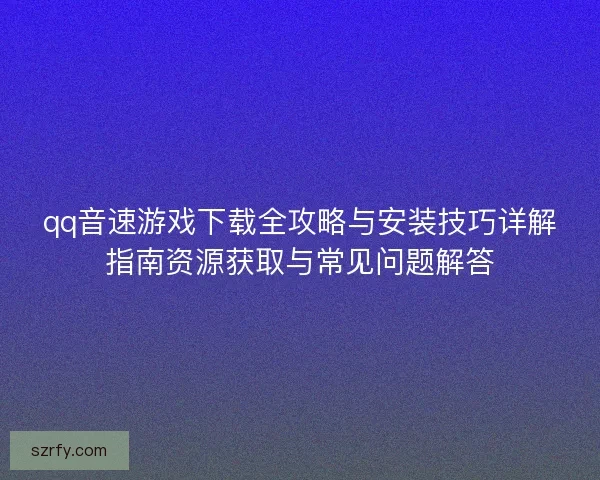 qq音速游戏下载全攻略与安装技巧详解指南资源获取与常见问题解答