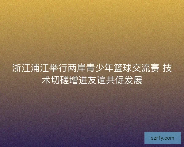 浙江浦江举行两岸青少年篮球交流赛 技术切磋增进友谊共促发展
