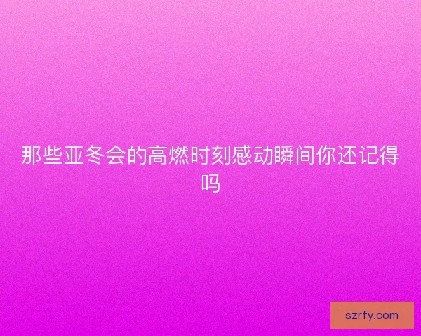 那些亚冬会的高燃时刻感动瞬间你还记得吗
