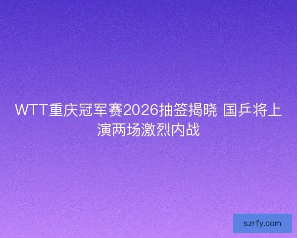WTT重庆冠军赛2026抽签揭晓 国乒将上演两场激烈内战
