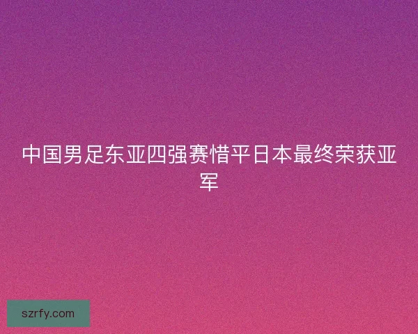 中国男足东亚四强赛惜平日本最终荣获亚军