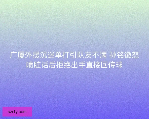 广厦外援沉迷单打引队友不满 孙铭徽怒喷脏话后拒绝出手直接回传球