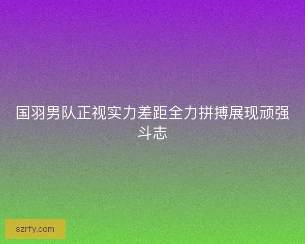 国羽男队正视实力差距全力拼搏展现顽强斗志