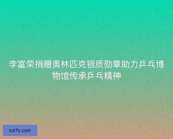 李富荣捐赠奥林匹克银质勋章助力乒乓博物馆传承乒乓精神