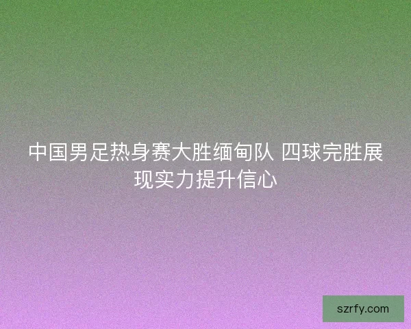 中国男足热身赛大胜缅甸队 四球完胜展现实力提升信心