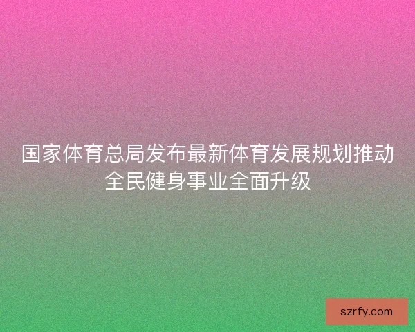 国家体育总局发布最新体育发展规划推动全民健身事业全面升级