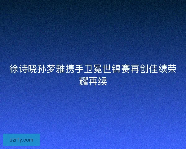 徐诗晓孙梦雅携手卫冕世锦赛再创佳绩荣耀再续