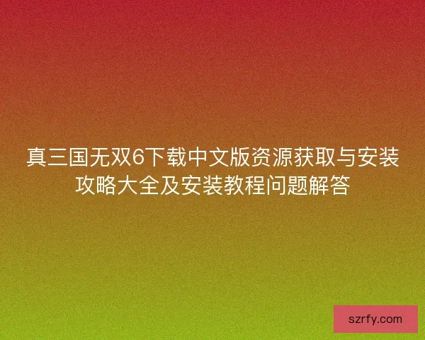 真三国无双6下载中文版资源获取与安装攻略大全及安装教程问题解答